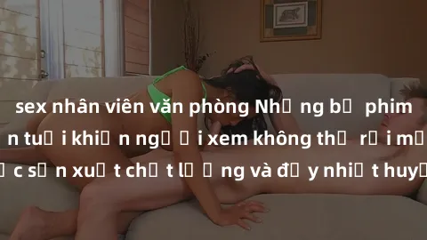 sex nhân viên văn phòng Những bộ phim sex của phụ nữ lớn tuổi khiến người xem không thể rời mắt. Được sản xuất chất lượng và đầy nhiệt huyết, đáng xem và trải nghiệm.
