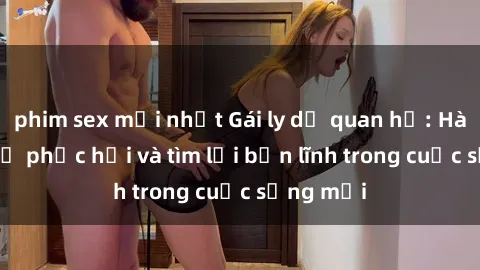 phim sex mới nhất Gái ly dị quan hệ: Hành trình tự phục hồi và tìm lại bản lĩnh trong cuộc sống mới
