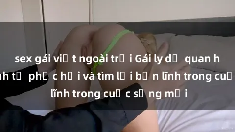sex gái việt ngoài trời Gái ly dị quan hệ: Hành trình tự phục hồi và tìm lại bản lĩnh trong cuộc sống mới