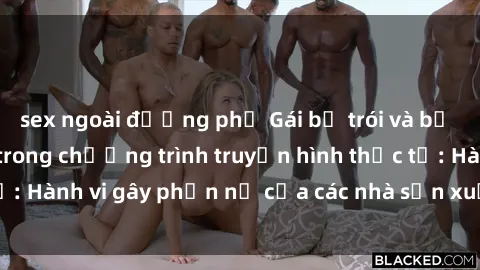 sex ngoài đường phố Gái bị trói và bị ép buộc làm tình trong chương trình truyền hình thực tế: Hành vi gây phẫn nộ của các nhà sản xuất và người xem.