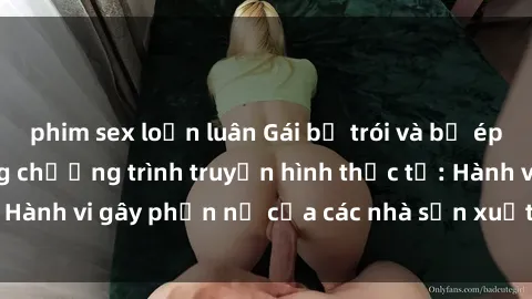 phim sex loạn luân Gái bị trói và bị ép buộc làm tình trong chương trình truyền hình thực tế: Hành vi gây phẫn nộ của các nhà sản xuất và người xem.