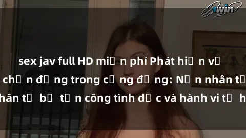 sex jav full HD miễn phí Phát hiện vụ án bạo dâm sex gây chấn động trong cộng đồng: Nạn nhân tố bị tấn công tình dục và hành vi tệ hại được tiết lộ