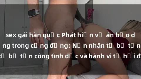 sex gái hàn quốc Phát hiện vụ án bạo dâm sex gây chấn động trong cộng đồng: Nạn nhân tố bị tấn công tình dục và hành vi tệ hại được tiết lộ