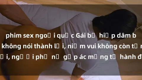 phim sex ngoại quốc Gái bị hiếp dâm bạo lực: Nỗi đau không nói thành lời, niềm vui không còn tồn tại, người phụ nữ gặp ác mộng từ hành động độc ác của kẻ xấu.