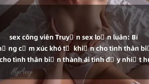 sex công viên Truyện sex loạn luân: Bí mật gia đình và những cảm xúc khó tả khiến cho tình thân biến thành ái tình đầy nhiệt huyết