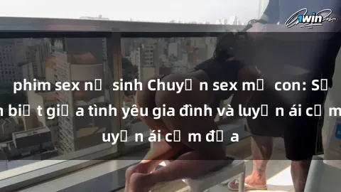 phim sex nữ sinh Chuyện sex mẹ con: Sự phân biệt giữa tình yêu gia đình và luyến ái cấm địa