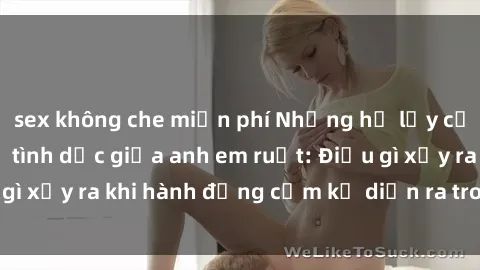 sex không che miễn phí Những hệ lụy của việc có quan hệ tình dục giữa anh em ruột: Điều gì xảy ra khi hành động cấm kỵ diễn ra trong gia đình?
