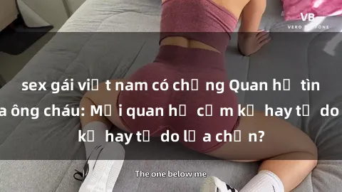 sex gái việt nam có chồng Quan hệ tình dục giữa ông cháu: Mối quan hệ cấm kỵ hay tự do lựa chọn?