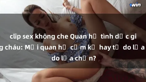 clip sex không che Quan hệ tình dục giữa ông cháu: Mối quan hệ cấm kỵ hay tự do lựa chọn?
