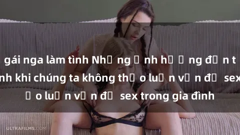 gái nga làm tình Những ảnh hưởng đến tình cảm gia đình khi chúng ta không thảo luận vấn đề sex trong gia đình