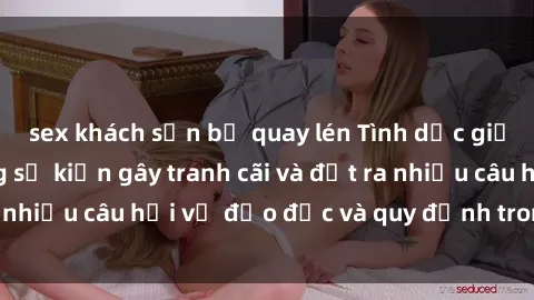 sex khách sạn bị quay lén Tình dục giữa họ hàng: Những sự kiện gây tranh cãi và đặt ra nhiều câu hỏi về đạo đức và quy định trong xã hội.