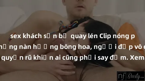 sex khách sạn bị quay lén Clip nóng phòng tắm: Hít thở nồng nàn hương bông hoa, người đẹp vô cùng gợi cảm và quyến rũ khiến ai cũng phải say đắm. Xem ngay để trải nghiệm điều đặc biệt!