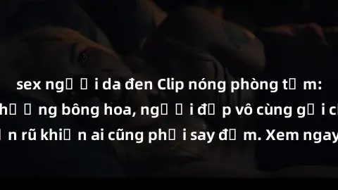 sex người da đen Clip nóng phòng tắm: Hít thở nồng nàn hương bông hoa, người đẹp vô cùng gợi cảm và quyến rũ khiến ai cũng phải say đắm. Xem ngay để trải nghiệm điều đặc biệt!