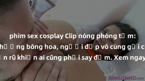 phim sex cosplay Clip nóng phòng tắm: Hít thở nồng nàn hương bông hoa, người đẹp vô cùng gợi cảm và quyến rũ khiến ai cũng phải say đắm. Xem ngay để trải nghiệm điều đặc biệt!