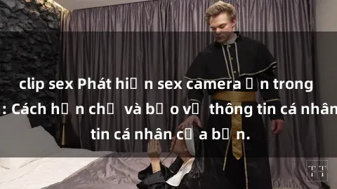 clip sex Phát hiện sex camera ẩn trong khách sạn: Cách hạn chế và bảo vệ thông tin cá nhân của bạn.