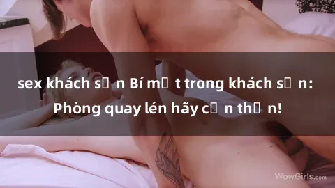 sex khách sạn Bí mật trong khách sạn: Phòng quay lén hãy cẩn thận!