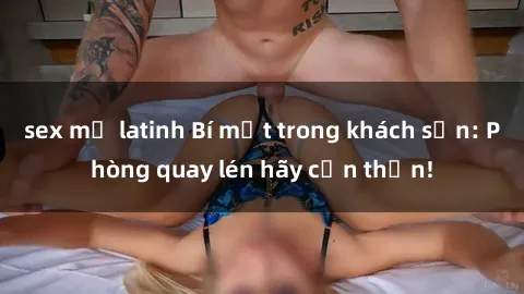 sex mỹ latinh Bí mật trong khách sạn: Phòng quay lén hãy cẩn thận!