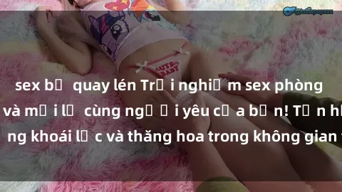 sex bị quay lén Trải nghiệm sex phòng tắm đầy kích thích và mới lạ cùng người yêu của bạn! Tận hưởng khoái lạc và thăng hoa trong không gian tắm ấm áp và gợi cảm.