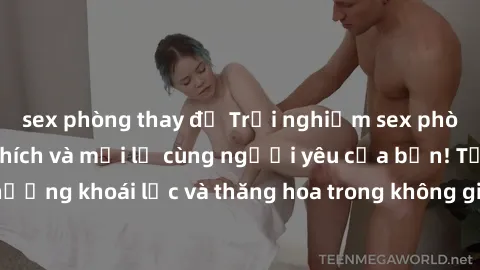 sex phòng thay đồ Trải nghiệm sex phòng tắm đầy kích thích và mới lạ cùng người yêu của bạn! Tận hưởng khoái lạc và thăng hoa trong không gian tắm ấm áp và gợi cảm.