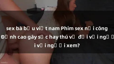sex bà bầu việt nam Phim sex nơi công cộng: Đỉnh cao gây sốc hay thú vị đối với người xem?