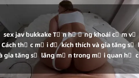 sex jav bukkake Tận hưởng khoái cảm với sex ngoài trời: Cách thức mới để kích thích và gia tăng sự lãng mạn trong mối quan hệ của bạn!