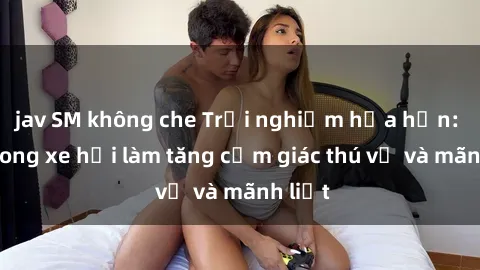 jav SM không che Trải nghiệm hứa hẹn: Sex trong xe hơi làm tăng cảm giác thú vị và mãnh liệt