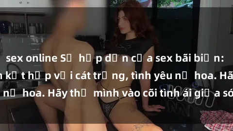 sex online Sự hấp dẫn của sex bãi biển: Khi sóng biển xanh kết hợp với cát trắng, tình yêu nở hoa. Hãy thả mình vào cõi tình ái giữa sóng biển!