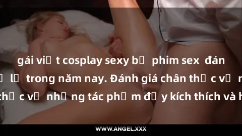 gái việt cosplay sexy bộ phim sex  đáng xem không thể bỏ lỡ trong năm nay. Đánh giá chân thực về những tác phẩm đầy kích thích và hấp dẫn này.