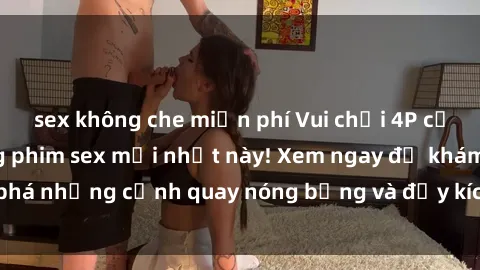 sex không che miễn phí Vui chơi 4P cực kỳ hấp dẫn trong phim sex mới nhất này! Xem ngay để khám phá những cảnh quay nóng bỏng và đầy kích thích của bộ phim này!