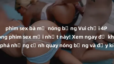 phim sex bà mẹ nóng bỏng Vui chơi 4P cực kỳ hấp dẫn trong phim sex mới nhất này! Xem ngay để khám phá những cảnh quay nóng bỏng và đầy kích thích của bộ phim này!
