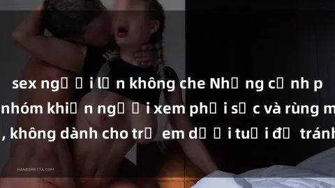 sex người lớn không che Những cảnh phim sex bạo dâm nhóm khiến người xem phải sốc và rùng mình, không dành cho trẻ em dưới tuổi để tránh ảnh hưởng tiêu cực.