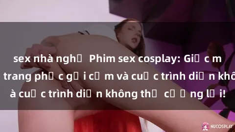 sex nhà nghỉ Phim sex cosplay: Giấc mơ  cùng những bộ trang phục gợi cảm và cuộc trình diễn không thể cưỡng lại!