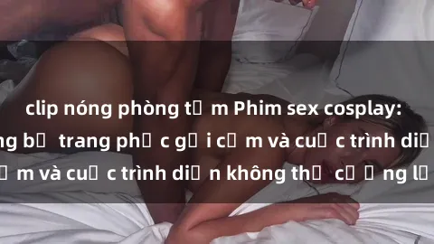 clip nóng phòng tắm Phim sex cosplay: Giấc mơ  cùng những bộ trang phục gợi cảm và cuộc trình diễn không thể cưỡng lại!