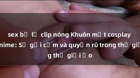 sex bị lộ clip nóng Khuôn mặt cosplay sex anime: Sự gợi cảm và quyến rũ trong thế giới ảo