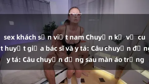 sex khách sạn việt nam Chuyện kể về cuộc tình đầy nhiệt huyết giữa bác sĩ và y tá: Câu chuyện đằng sau màn áo trắng