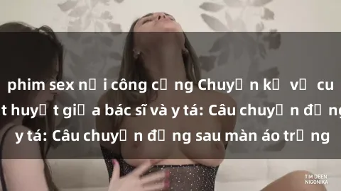 phim sex nơi công cộng Chuyện kể về cuộc tình đầy nhiệt huyết giữa bác sĩ và y tá: Câu chuyện đằng sau màn áo trắng