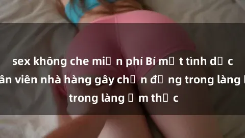 sex không che miễn phí Bí mật tình dục giữa nhân viên nhà hàng gây chấn động trong làng ẩm thực