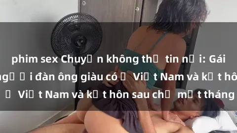 phim sex Chuyện không thể tin nổi: Gái Tây quan hệ với người đàn ông giàu có ở Việt Nam và kết hôn sau chỉ một tháng