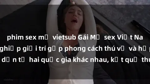 phim sex mỹ vietsub Gái Mỹ sex Việt Nam: Khi nền công nghiệp giải trí gặp phong cách thú vị và hấp dẫn từ hai quốc gia khác nhau, kết quả thú vị không thể bỏ qua.