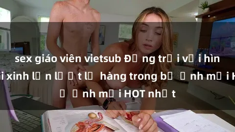 sex giáo viên vietsub Động trời với hình ảnh gái xinh lần lượt lộ hàng trong bộ ảnh mới HOT nhất