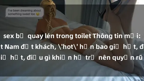 sex bị quay lén trong toilet Thông tin mới: Gái call girl Việt Nam đắt khách, 'hot' hơn bao giờ hết, điều gì khiến họ trở nên quyến rũ và đáng chú ý?