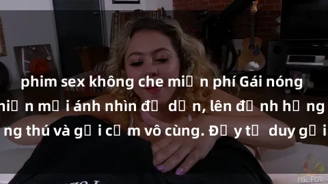 phim sex không che miễn phí Gái nóng bỏng khỏa thân khiến mọi ánh nhìn đổ dồn, lên đỉnh hứng thú và gợi cảm vô cùng. Đầy tư duy gợi cảm và quyến rũ.