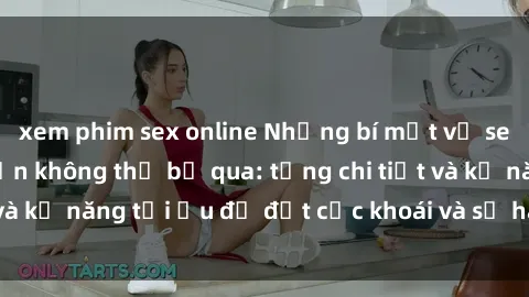 xem phim sex online Những bí mật về sex người lớn mà bạn không thể bỏ qua: từng chi tiết và kỹ năng tối ưu để đạt cực khoái và sự hài lòng tối đa.