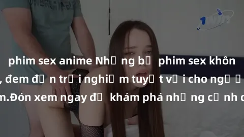phim sex anime Những bộ phim sex không che HD đỉnh cao, đem đến trải nghiệm tuyệt vời cho người xem.Đón xem ngay để khám phá những cảnh quay đẹp mắt và kích thích.
