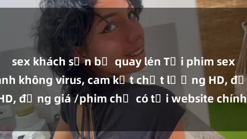 sex khách sạn bị quay lén Tải phim sex mới nhất cực nhanh không virus, cam kết chất lượng HD, đồng giá /phim chỉ có tại website chính thức. Đặt ngay!