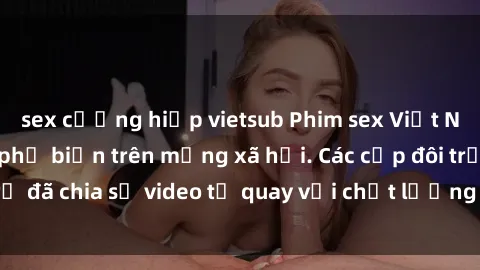 sex cưỡng hiếp vietsub Phim sex Việt Nam HD ngày càng phổ biến trên mạng xã hội. Các cặp đôi trẻ đã chia sẻ video tự quay với chất lượng sắc nét, gợi cảm.