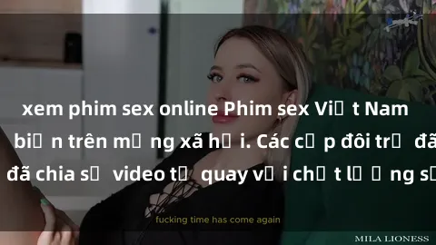 xem phim sex online Phim sex Việt Nam HD ngày càng phổ biến trên mạng xã hội. Các cặp đôi trẻ đã chia sẻ video tự quay với chất lượng sắc nét, gợi cảm.