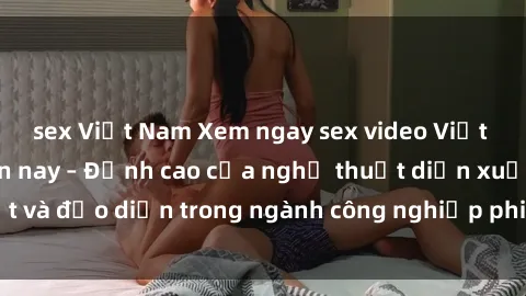 sex Việt Nam Xem ngay sex video Việt Nam hot nhất hiện nay – Đỉnh cao của nghệ thuật diễn xuất và đạo diễn trong ngành công nghiệp phim người lớn tại đây!