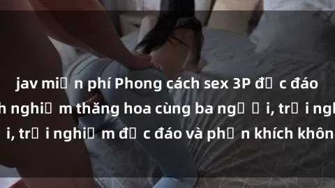 jav miễn phí Phong cách sex 3P độc đáo tại Việt Nam: Kinh nghiệm thăng hoa cùng ba người, trải nghiệm độc đáo và phấn khích không thể bỏ lỡ!