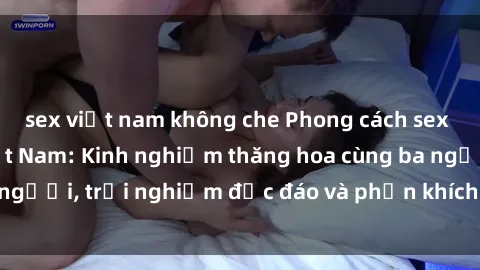 sex việt nam không che Phong cách sex 3P độc đáo tại Việt Nam: Kinh nghiệm thăng hoa cùng ba người, trải nghiệm độc đáo và phấn khích không thể bỏ lỡ!